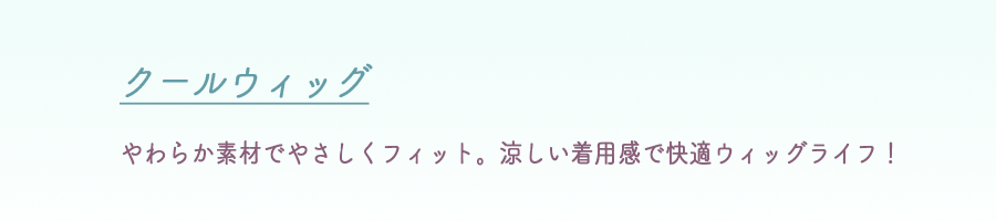 クールウィッグ
やわらか素材でやさしくフィット。涼しい着用感で快適ウィッグライフ！