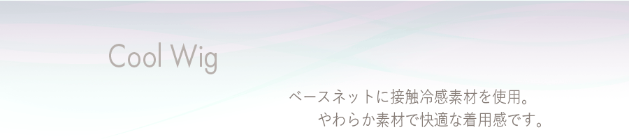 クールウィッグ
やわらか素材でやさしくフィット。涼しい着用感で快適ウィッグライフ！